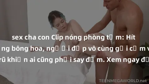sex cha con Clip nóng phòng tắm: Hít thở nồng nàn hương bông hoa, người đẹp vô cùng gợi cảm và quyến rũ khiến ai cũng phải say đắm. Xem ngay để trải nghiệm điều đặc biệt!