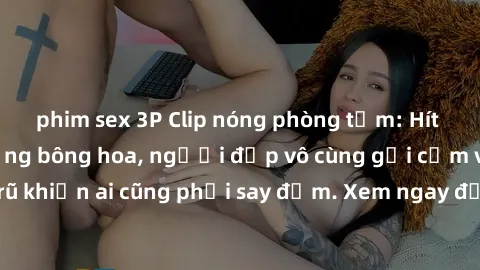 phim sex 3P Clip nóng phòng tắm: Hít thở nồng nàn hương bông hoa, người đẹp vô cùng gợi cảm và quyến rũ khiến ai cũng phải say đắm. Xem ngay để trải nghiệm điều đặc biệt!