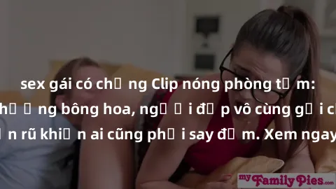 sex gái có chồng Clip nóng phòng tắm: Hít thở nồng nàn hương bông hoa, người đẹp vô cùng gợi cảm và quyến rũ khiến ai cũng phải say đắm. Xem ngay để trải nghiệm điều đặc biệt!