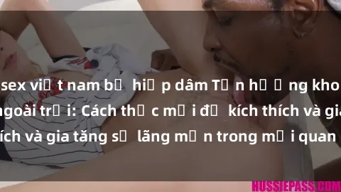 sex việt nam bị hiếp dâm Tận hưởng khoái cảm với sex ngoài trời: Cách thức mới để kích thích và gia tăng sự lãng mạn trong mối quan hệ của bạn!