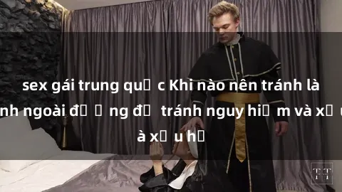 sex gái trung quốc Khi nào nên tránh làm tình ngoài đường để tránh nguy hiểm và xấu hổ