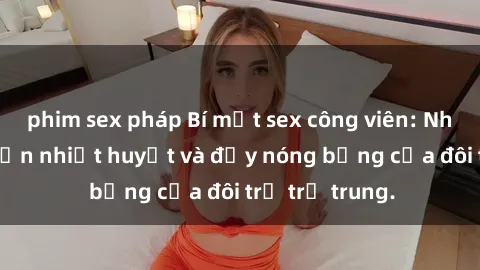 phim sex pháp Bí mật sex công viên: Những câu chuyện nhiệt huyết và đầy nóng bỏng của đôi trẻ trẻ trung.