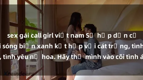 sex gái call girl việt nam Sự hấp dẫn của sex bãi biển: Khi sóng biển xanh kết hợp với cát trắng, tình yêu nở hoa. Hãy thả mình vào cõi tình ái giữa sóng biển!
