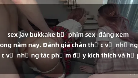sex jav bukkake bộ phim sex  đáng xem không thể bỏ lỡ trong năm nay. Đánh giá chân thực về những tác phẩm đầy kích thích và hấp dẫn này.