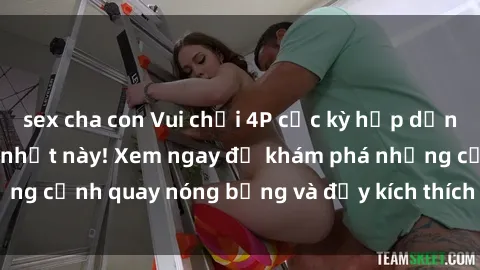 sex cha con Vui chơi 4P cực kỳ hấp dẫn trong phim sex mới nhất này! Xem ngay để khám phá những cảnh quay nóng bỏng và đầy kích thích của bộ phim này!