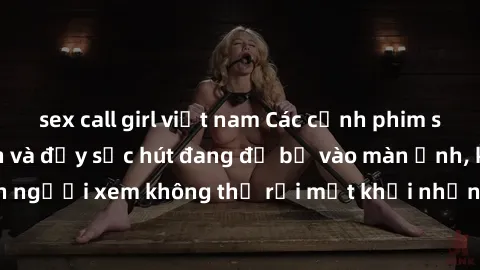sex call girl việt nam Các cảnh phim sex bukkake hấp dẫn và đầy sức hút đang đổ bộ vào màn ảnh, khiến người xem không thể rời mắt khỏi những cảnh quay đầy kích thích.