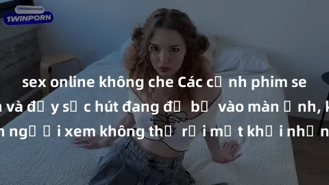 sex online không che Các cảnh phim sex bukkake hấp dẫn và đầy sức hút đang đổ bộ vào màn ảnh, khiến người xem không thể rời mắt khỏi những cảnh quay đầy kích thích.
