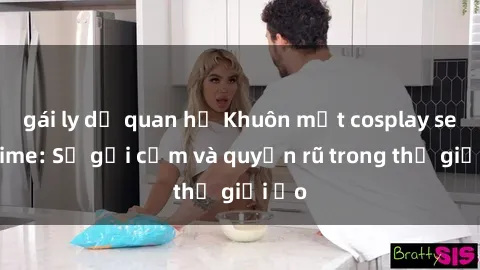 gái ly dị quan hệ Khuôn mặt cosplay sex anime: Sự gợi cảm và quyến rũ trong thế giới ảo
