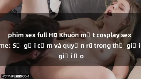 phim sex full HD Khuôn mặt cosplay sex anime: Sự gợi cảm và quyến rũ trong thế giới ảo