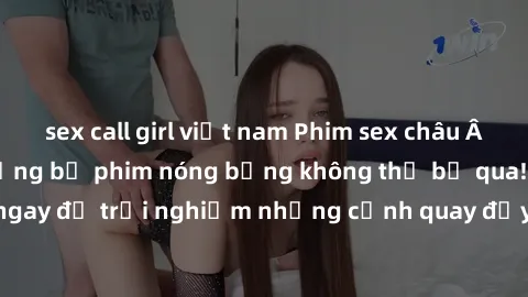 sex call girl việt nam Phim sex châu Âu đỉnh cao: Top những bộ phim nóng bỏng không thể bỏ qua! Xem ngay để trải nghiệm những cảnh quay đầy kích thích và cuồng nhiệt.