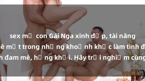 sex mẹ con Gái Nga xinh đẹp, tài năng khiến bạn phải mê mệt trong những khoảnh khắc làm tình đam mê, hứng khởi. Hãy trải nghiệm cùng họ ngay hôm nay!
