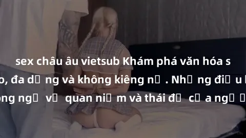 sex châu âu vietsub Khám phá văn hóa sex Bắc Âu: Sự tự do, đa dạng và không kiêng nể. Những điều không ngờ về quan niệm và thái độ của người Bắc Âu đối với tình dục.