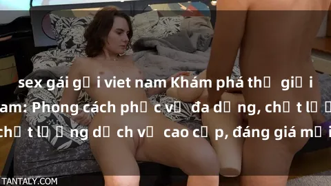 sex gái gọi viet nam Khám phá thế giới của gái gọi Việt Nam: Phong cách phục vụ đa dạng, chất lượng dịch vụ cao cấp, đáng giá mọi khoản chi phí