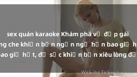 sex quán karaoke Khám phá vẻ đẹp gái Việt Nam nude không che khiến bạn ngẩn ngơ hơn bao giờ hết, đủ sức khiến bạn xiêu lòng đến ngất ngây