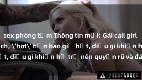sex phòng tắm Thông tin mới: Gái call girl Việt Nam đắt khách, 'hot' hơn bao giờ hết, điều gì khiến họ trở nên quyến rũ và đáng chú ý?
