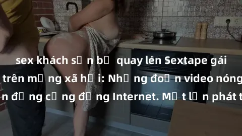 sex khách sạn bị quay lén Sextape gái Việt Nam gây sốt trên mạng xã hội: Những đoạn video nóng nực kỳ gây chấn động cộng đồng Internet. Một lần phát tán đã khiến người xem không thể rời mắt.