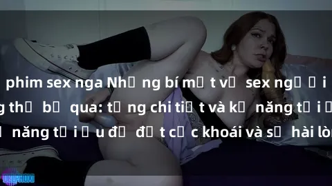 phim sex nga Những bí mật về sex người lớn mà bạn không thể bỏ qua: từng chi tiết và kỹ năng tối ưu để đạt cực khoái và sự hài lòng tối đa.