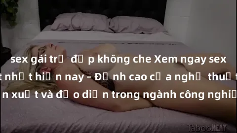 sex gái trẻ đẹp không che Xem ngay sex video Việt Nam hot nhất hiện nay – Đỉnh cao của nghệ thuật diễn xuất và đạo diễn trong ngành công nghiệp phim người lớn tại đây!