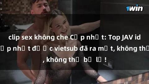clip sex không che Cập nhật: Top JAV idol xinh đẹp nhất được vietsub đã ra mắt, không thể bỏ lỡ!