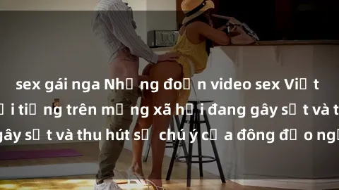 sex gái nga Những đoạn video sex Việt Nam không che nổi tiếng trên mạng xã hội đang gây sốt và thu hút sự chú ý của đông đảo người xem.