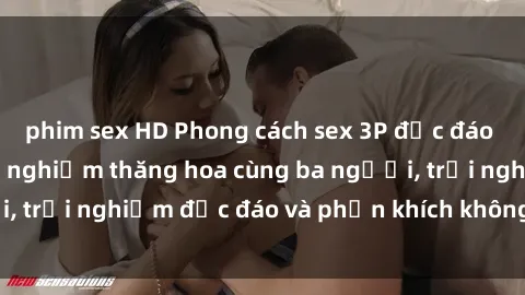 phim sex HD Phong cách sex 3P độc đáo tại Việt Nam: Kinh nghiệm thăng hoa cùng ba người, trải nghiệm độc đáo và phấn khích không thể bỏ lỡ!