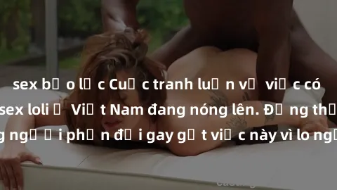 sex bạo lực Cuộc tranh luận về việc có nên hợp pháp hóa sex loli ở Việt Nam đang nóng lên. Đồng thời, cũng có những người phản đối gay gắt việc này vì lo ngại về tác động tiêu cực lên trẻ em và xã hội