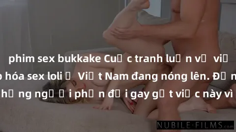 phim sex bukkake Cuộc tranh luận về việc có nên hợp pháp hóa sex loli ở Việt Nam đang nóng lên. Đồng thời, cũng có những người phản đối gay gắt việc này vì lo ngại về tác động tiêu cực lên trẻ em và x