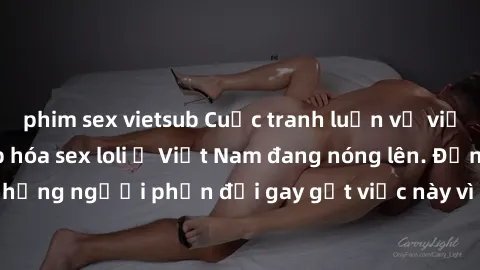 phim sex vietsub Cuộc tranh luận về việc có nên hợp pháp hóa sex loli ở Việt Nam đang nóng lên. Đồng thời, cũng có những người phản đối gay gắt việc này vì lo ngại về tác động tiêu cực lên trẻ em và x