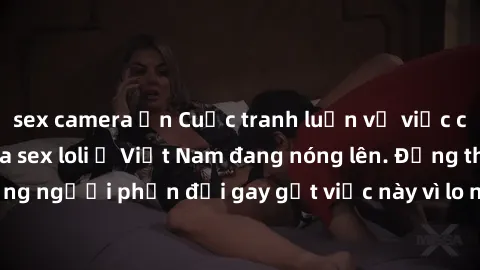 sex camera ẩn Cuộc tranh luận về việc có nên hợp pháp hóa sex loli ở Việt Nam đang nóng lên. Đồng thời, cũng có những người phản đối gay gắt việc này vì lo ngại về tác động tiêu cực lên trẻ em và xã h