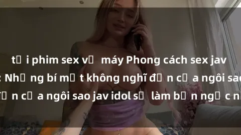 tải phim sex về máy Phong cách sex jav idol siêu hấp dẫn: Những bí mật không nghĩ đến của ngôi sao jav idol sẽ làm bạn ngạc nhiên!