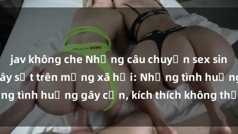 jav không che Những câu chuyện sex sinh viên Việt Nam gây sốt trên mạng xã hội: Những tình huống gây cấn, kích thích không thể bỏ qua