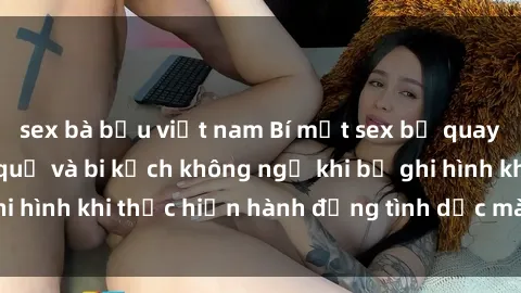sex bà bầu việt nam Bí mật sex bị quay lén: Những hậu quả và bi kịch không ngờ khi bị ghi hình khi thực hiện hành động tình dục mà không biết.