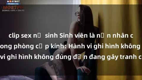 clip sex nữ sinh Sinh viên là nạn nhân của video quay lén trong phòng cấp kính: Hành vi ghi hình không đúng đắn đang gây tranh cãi lớn