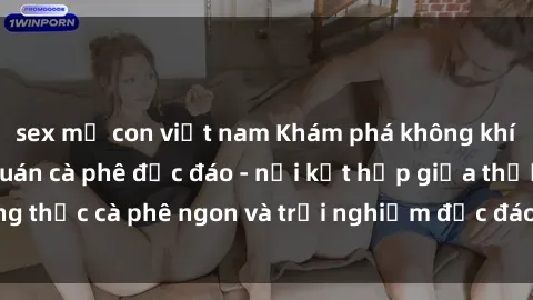 sex mẹ con việt nam Khám phá không khí độc đáo tại sex quán cà phê độc đáo - nơi kết hợp giữa thưởng thức cà phê ngon và trải nghiệm độc đáo của không gian sex shop.