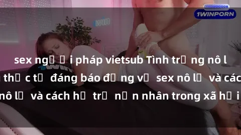 sex người pháp vietsub Tình trạng nô lệ tình dục: Những thực tế đáng báo động về sex nô lệ và cách hỗ trợ nạn nhân trong xã hội hiện nay
