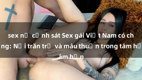 sex nữ cảnh sát Sex gái Việt Nam có chồng: Nỗi trăn trở và mâu thuẫn trong tâm hồn