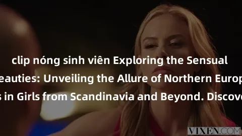 clip nóng sinh viên Exploring the Sensual Charms of Nordic Beauties: Unveiling the Allure of Northern European Sexiness in Girls from Scandinavia and Beyond. Discover the Seductive Secrets of Northern