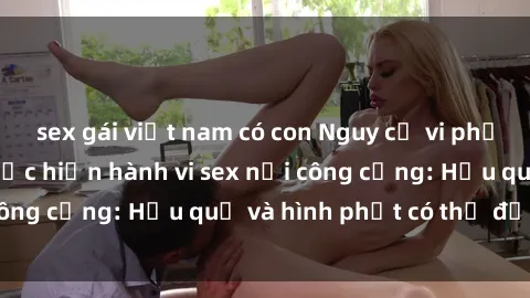 sex gái việt nam có con Nguy cơ vi phạm pháp luật khi thực hiện hành vi sex nơi công cộng: Hậu quả và hình phạt có thể đối mặt