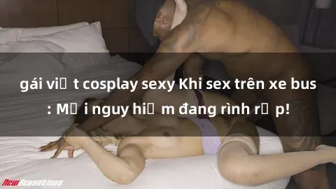 gái việt cosplay sexy Khi sex trên xe bus: Mối nguy hiểm đang rình rập!