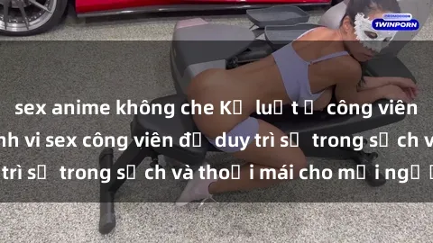 sex anime không che Kỷ luật ở công viên: Chấn chỉnh hành vi sex công viên để duy trì sự trong sạch và thoải mái cho mọi người.