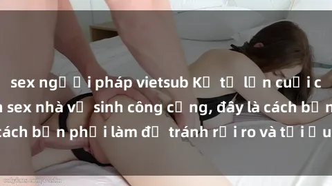 sex người pháp vietsub Kể từ lần cuối cùng bạn thực hành sex nhà vệ sinh công cộng, đây là cách bạn phải làm để tránh rủi ro và tối ưu trải nghiệm.