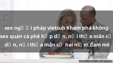 sex người pháp vietsub Khám phá không gian độc đáo tại sex quán cà phê hấp dẫn, nơi thỏa mãn cả hai niềm đam mê