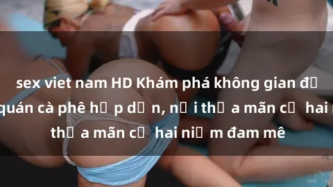 sex viet nam HD Khám phá không gian độc đáo tại sex quán cà phê hấp dẫn, nơi thỏa mãn cả hai niềm đam mê