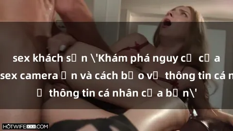sex khách sạn 'Khám phá nguy cơ của việc sử dụng sex camera ẩn và cách bảo vệ thông tin cá nhân của bạn'