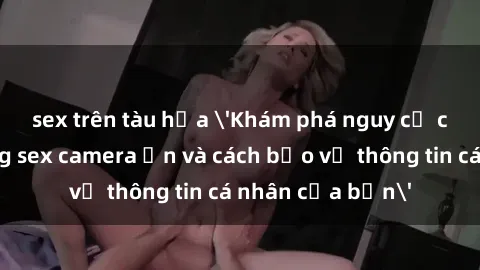 sex trên tàu hỏa 'Khám phá nguy cơ của việc sử dụng sex camera ẩn và cách bảo vệ thông tin cá nhân của bạn'