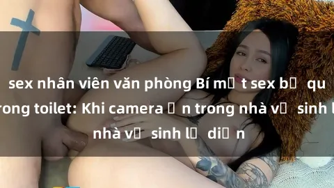 sex nhân viên văn phòng Bí mật sex bị quay lén trong toilet: Khi camera ẩn trong nhà vệ sinh lộ diện