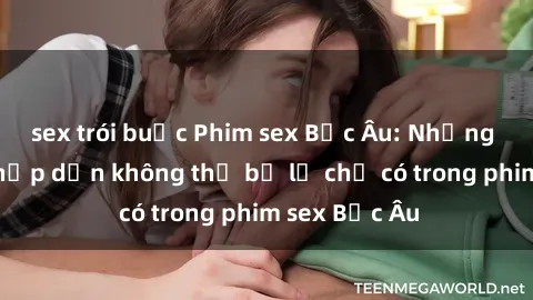 sex trói buộc Phim sex Bắc Âu: Những cảnh nóng hấp dẫn không thể bỏ lỡ chỉ có trong phim sex Bắc Âu