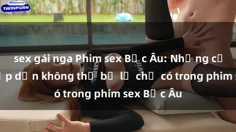 sex gái nga Phim sex Bắc Âu: Những cảnh nóng hấp dẫn không thể bỏ lỡ chỉ có trong phim sex Bắc Âu