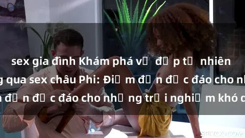 sex gia đình Khám phá vẻ đẹp tự nhiên và văn hóa đa dạng qua sex châu Phi: Điểm đến độc đáo cho những trải nghiệm khó quên