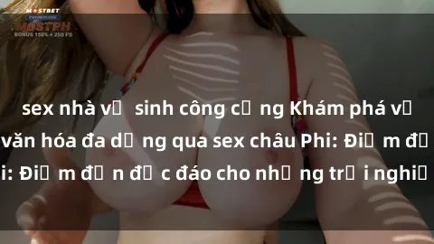 sex nhà vệ sinh công cộng Khám phá vẻ đẹp tự nhiên và văn hóa đa dạng qua sex châu Phi: Điểm đến độc đáo cho những trải nghiệm khó quên